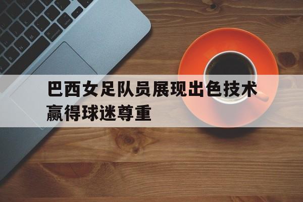 巴西女足队员展现出色技术赢得球迷尊重